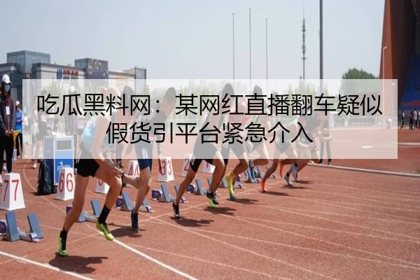 吃瓜黑料网：某网红直播翻车疑似假货引平台紧急介入