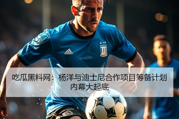吃瓜黑料网：杨洋与迪士尼合作项目筹备计划内幕大起底