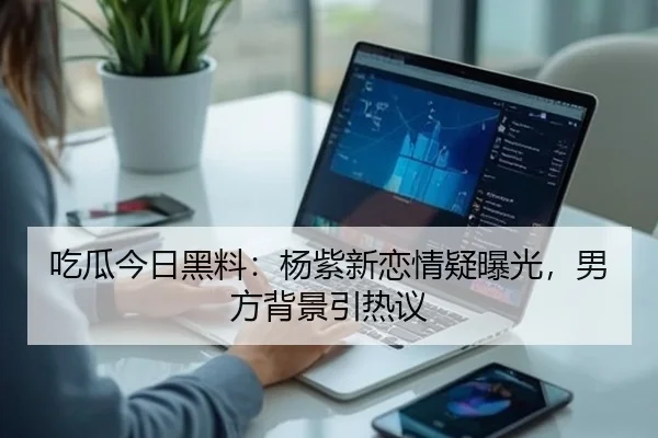 吃瓜今日黑料：杨紫新恋情疑曝光，男方背景引热议